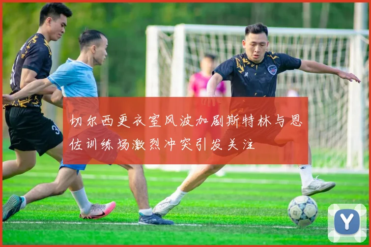 切尔西更衣室风波加剧斯特林与恩佐训练场激烈冲突引发关注